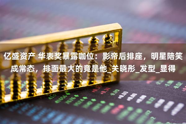 亿盛资产 华表奖暴露咖位：影帝后排座，明星陪笑成常态，排面最大的竟是他_关晓彤_发型_显得