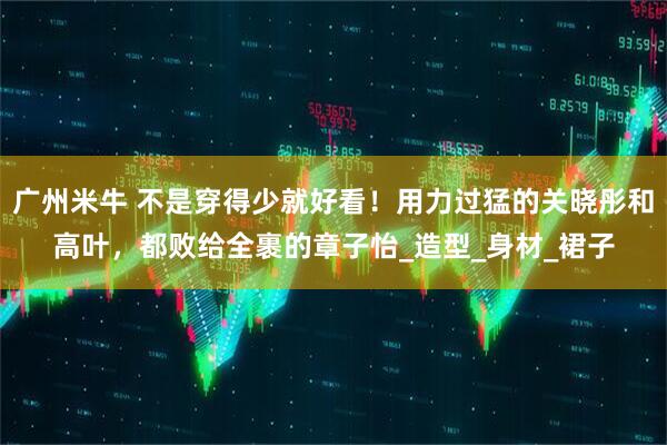 广州米牛 不是穿得少就好看！用力过猛的关晓彤和高叶，都败给全裹的章子怡_造型_身材_裙子