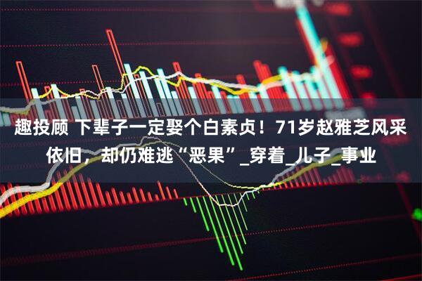 趣投顾 下辈子一定娶个白素贞！71岁赵雅芝风采依旧，却仍难逃“恶果”_穿着_儿子_事业