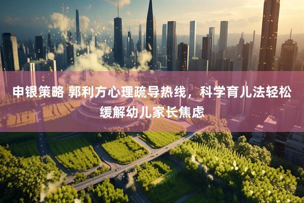 申银策略 郭利方心理疏导热线，科学育儿法轻松缓解幼儿家长焦虑