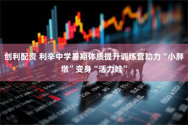 创利配资 利辛中学暑期体质提升训练营助力“小胖墩”变身“活力娃”