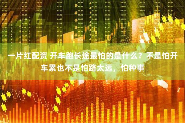 一片红配资 开车跑长途最怕的是什么？不是怕开车累也不是怕路太远，怕种事