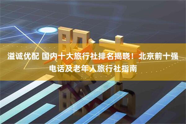 溢诚优配 国内十大旅行社排名揭晓！北京前十强电话及老年人旅行社指南