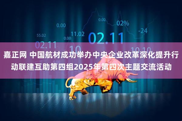 嘉正网 中国航材成功举办中央企业改革深化提升行动联建互助第四组2025年第四次主题交流活动