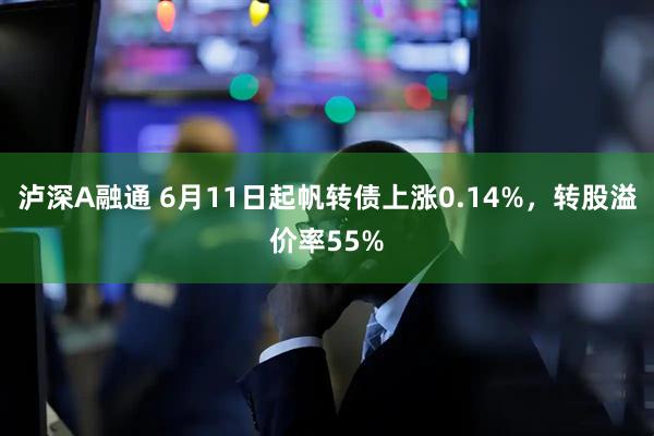 泸深A融通 6月11日起帆转债上涨0.14%，转股溢价率55%