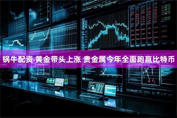 锅牛配资 黄金带头上涨 贵金属今年全面跑赢比特币