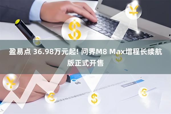 盈易点 36.98万元起! 问界M8 Max增程长续航版正式开售
